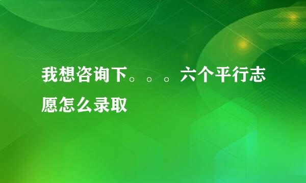 我想咨询下。。。六个平行志愿怎么录取