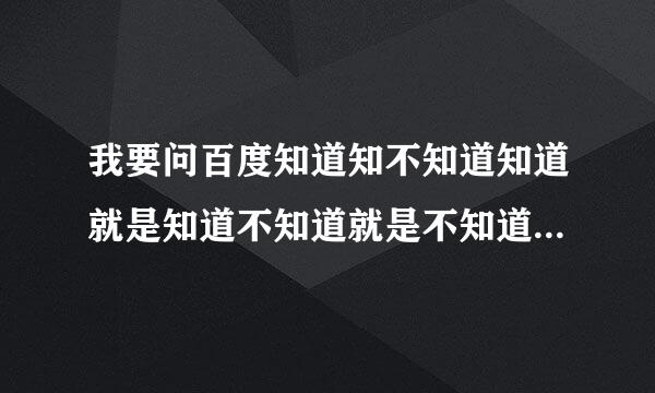 我要问百度知道知不知道知道就是知道不知道就是不知道不要知道装不知道不知道装知道最后知道变成不知道不