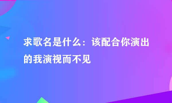 求歌名是什么：该配合你演出的我演视而不见