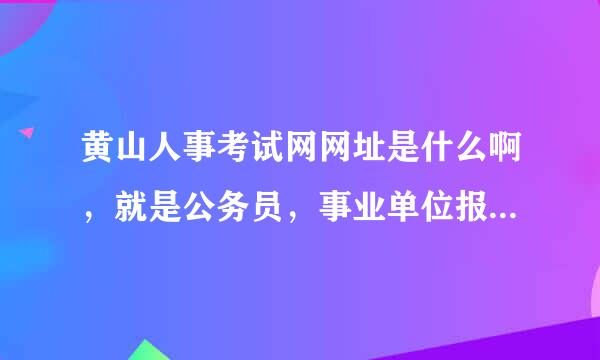 黄山人事考试网网址是什么啊，就是公务员，事业单位报名的那个，求发一下