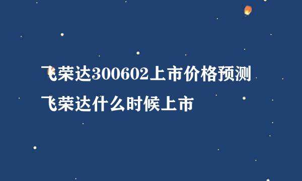 飞荣达300602上市价格预测 飞荣达什么时候上市