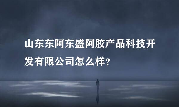 山东东阿东盛阿胶产品科技开发有限公司怎么样？