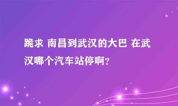 跪求 南昌到武汉的大巴 在武汉哪个汽车站停啊？