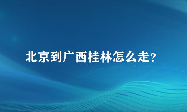 北京到广西桂林怎么走？