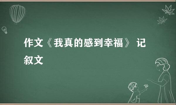 作文《我真的感到幸福》 记叙文