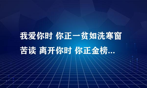 我爱你时 你正一贫如洗寒窗苦读 离开你时 你正金榜题名洞房花烛