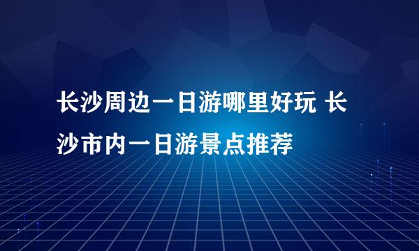 长沙周边一日游哪里好玩 长沙市内一日游景点推荐