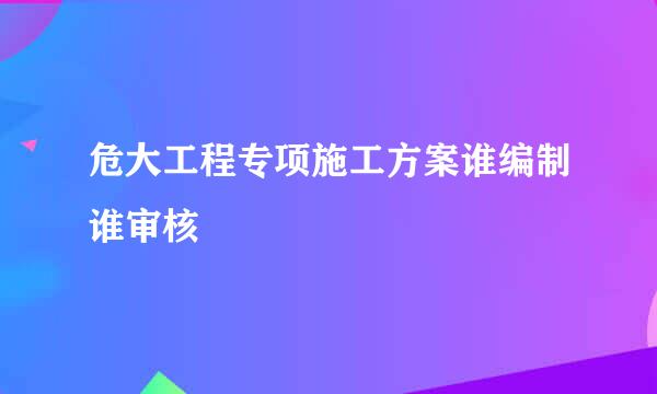 危大工程专项施工方案谁编制谁审核