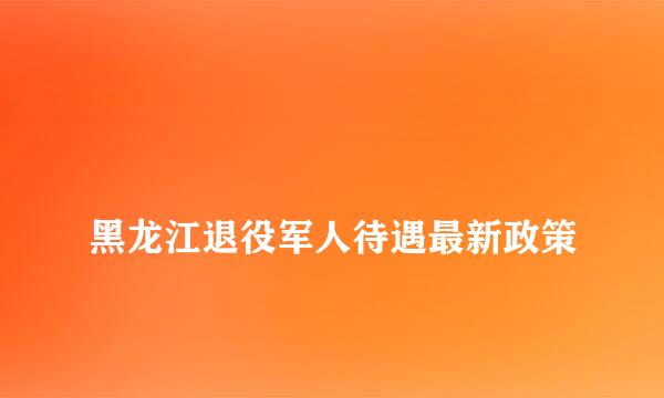 
黑龙江退役军人待遇最新政策
