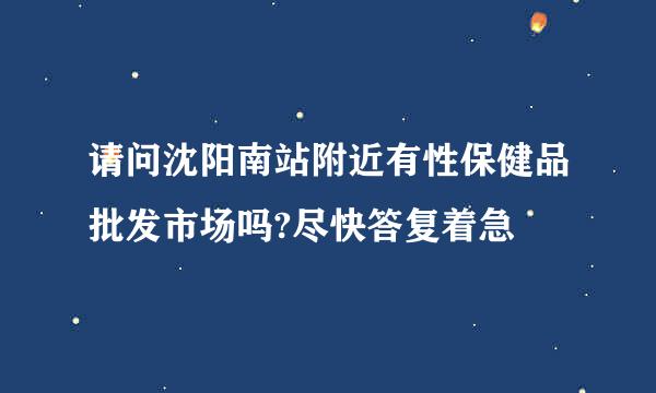 请问沈阳南站附近有性保健品批发市场吗?尽快答复着急