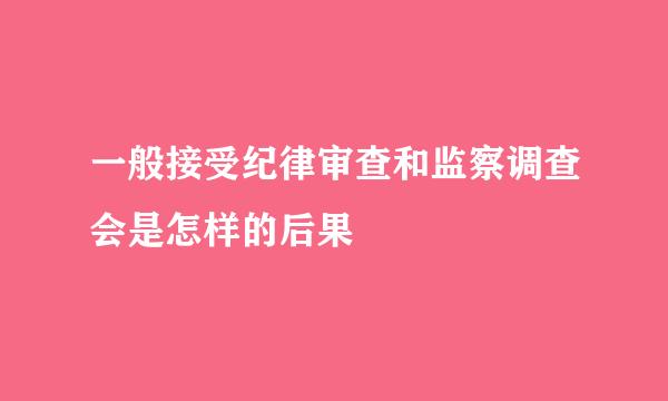 一般接受纪律审查和监察调查会是怎样的后果