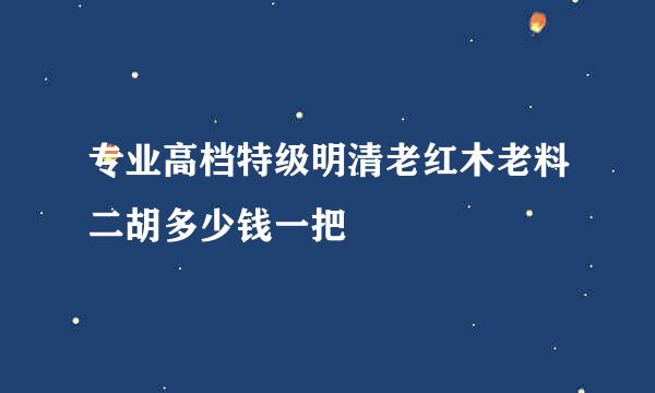 专业高档特级明清老红木老料二胡多少钱一把