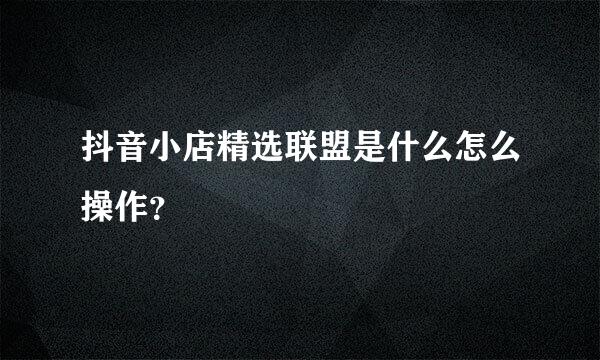 抖音小店精选联盟是什么怎么操作？