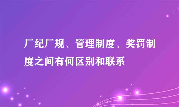 厂纪厂规、管理制度、奖罚制度之间有何区别和联系