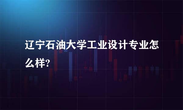 辽宁石油大学工业设计专业怎么样?