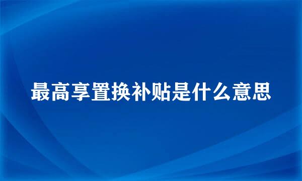 最高享置换补贴是什么意思