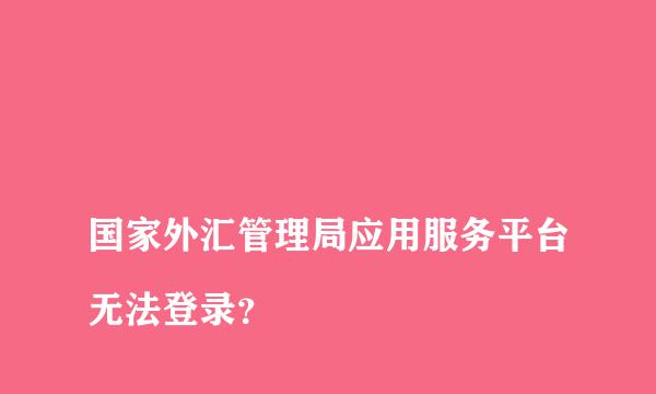 
国家外汇管理局应用服务平台无法登录？
