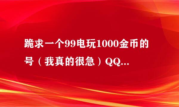 跪求一个99电玩1000金币的号（我真的很急）QQ2673591117