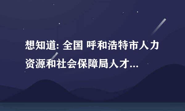 想知道: 全国 呼和浩特市人力资源和社会保障局人才服务中心在哪里 在哪