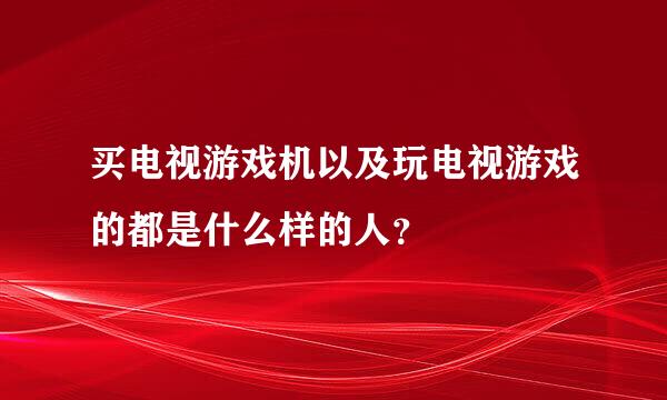 买电视游戏机以及玩电视游戏的都是什么样的人？