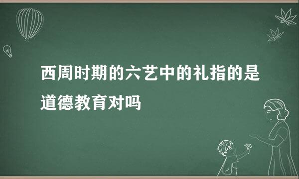 西周时期的六艺中的礼指的是道德教育对吗