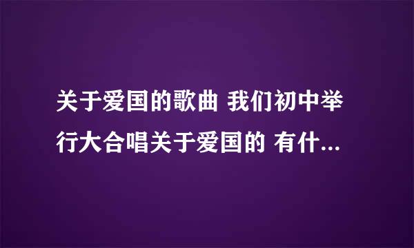 关于爱国的歌曲 我们初中举行大合唱关于爱国的 有什么爱国的？？ 最好简单点的