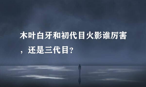 木叶白牙和初代目火影谁厉害，还是三代目？