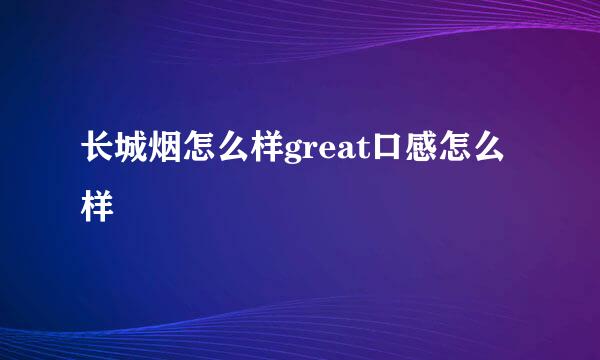 长城烟怎么样great口感怎么样