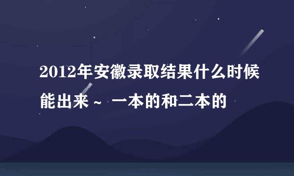 2012年安徽录取结果什么时候能出来～ 一本的和二本的