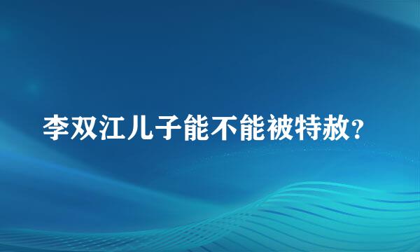 李双江儿子能不能被特赦？