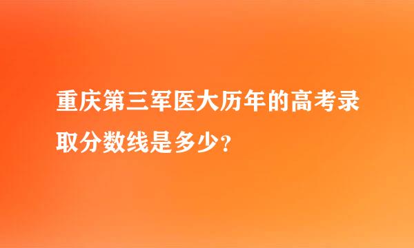 重庆第三军医大历年的高考录取分数线是多少？