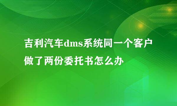 吉利汽车dms系统同一个客户做了两份委托书怎么办