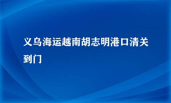 义乌海运越南胡志明港口清关到门