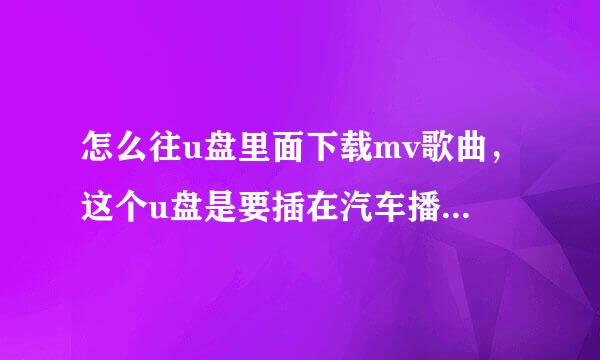 怎么往u盘里面下载mv歌曲，这个u盘是要插在汽车播放器上面的