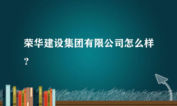 荣华建设集团有限公司怎么样？