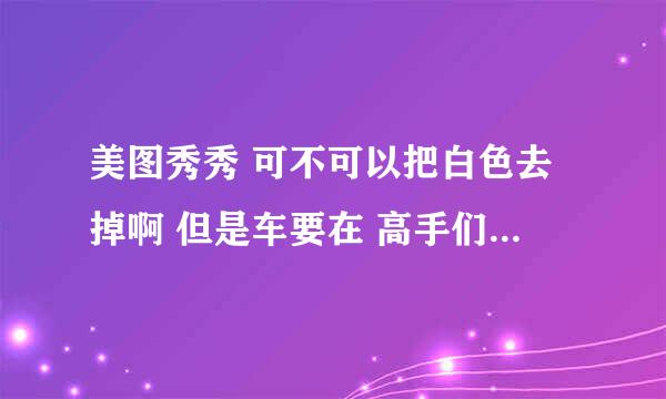 美图秀秀 可不可以把白色去掉啊 但是车要在 高手们告诉我怎么搞 急！