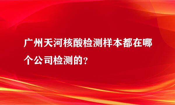 广州天河核酸检测样本都在哪个公司检测的？