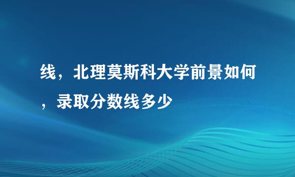 线，北理莫斯科大学前景如何，录取分数线多少