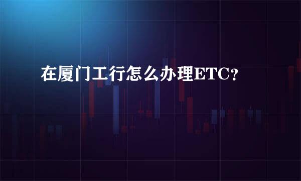 在厦门工行怎么办理ETC？