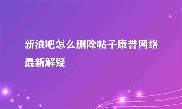 新浪吧怎么删除帖子康誉网络最新解疑