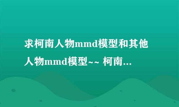 求柯南人物mmd模型和其他人物mmd模型~~ 柯南人物最好有灰原哀，贝尔摩得，柯南，怪盗基德~~~~