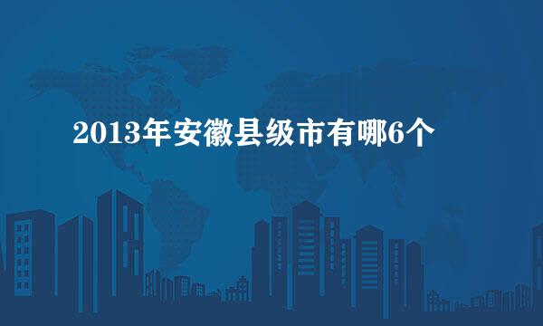 2013年安徽县级市有哪6个