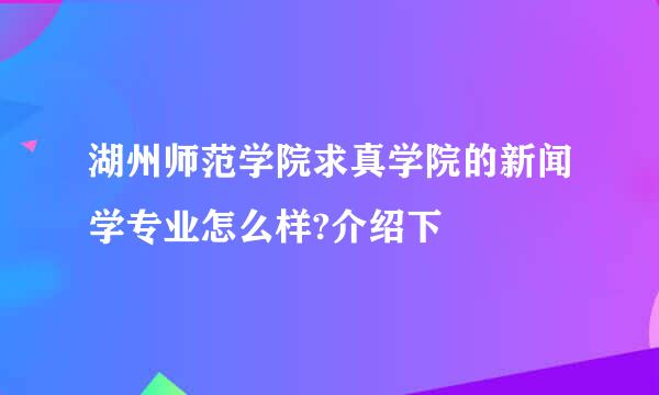 湖州师范学院求真学院的新闻学专业怎么样?介绍下