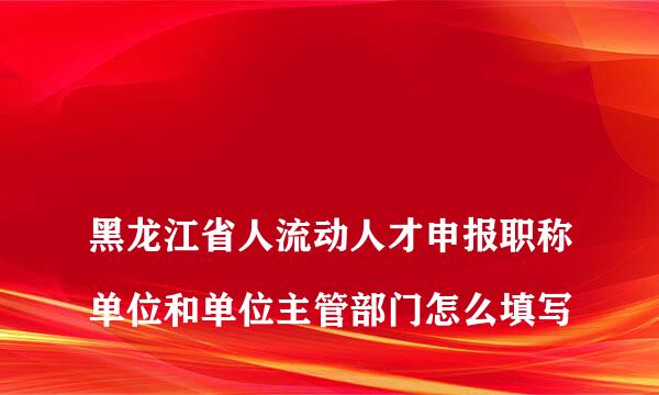 
黑龙江省人流动人才申报职称单位和单位主管部门怎么填写
