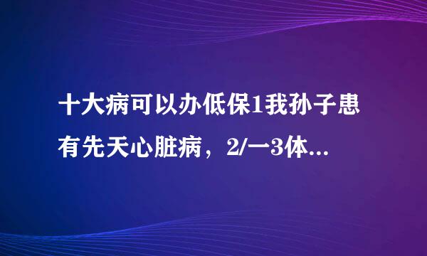 十大病可以办低保1我孙子患有先天心脏病，2/一3体综合症，是一个双残孩子，因有先天心脏病，失去了上