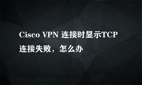 Cisco VPN 连接时显示TCP连接失败，怎么办