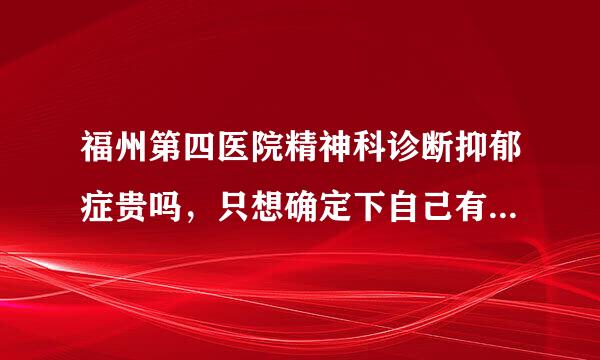 福州第四医院精神科诊断抑郁症贵吗，只想确定下自己有没有抑郁症，不打算拿药，想知道一下价格，因为还是