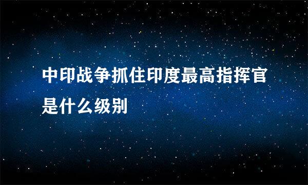 中印战争抓住印度最高指挥官是什么级别