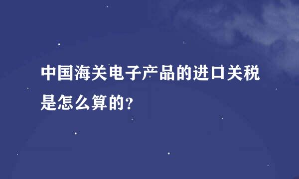 中国海关电子产品的进口关税是怎么算的？