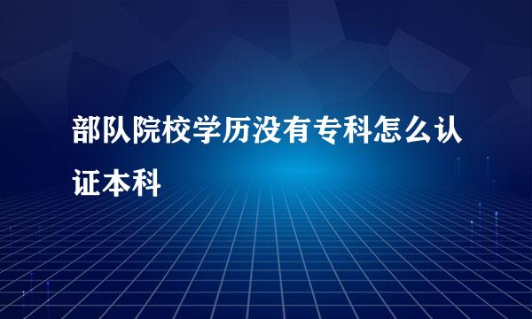 部队院校学历没有专科怎么认证本科